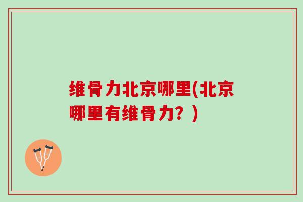 维骨力北京哪里(北京哪里有维骨力？)