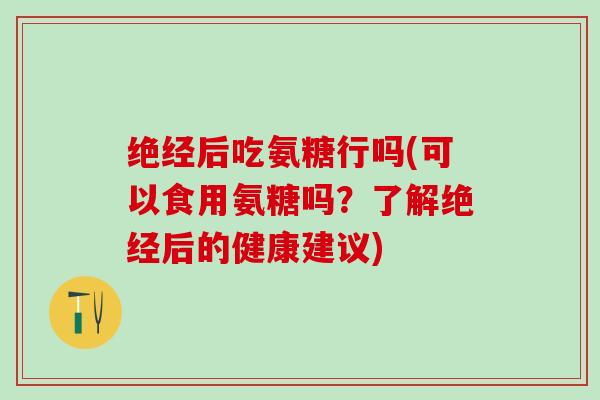 绝经后吃氨糖行吗(可以食用氨糖吗？了解绝经后的健康建议)