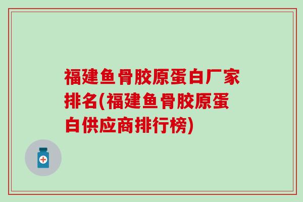 福建鱼骨胶原蛋白厂家排名(福建鱼骨胶原蛋白供应商排行榜)