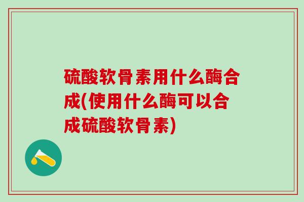 硫酸软骨素用什么酶合成(使用什么酶可以合成硫酸软骨素)