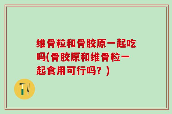 维骨粒和骨胶原一起吃吗(骨胶原和维骨粒一起食用可行吗？)