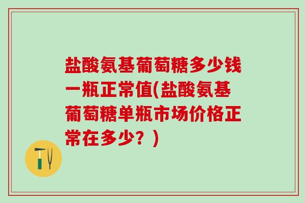 盐酸氨基葡萄糖多少钱一瓶正常值(盐酸氨基葡萄糖单瓶市场价格正常在多少？)