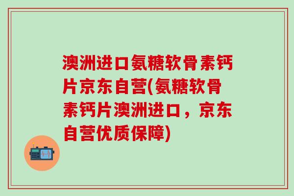 澳洲进口氨糖软骨素钙片京东自营(氨糖软骨素钙片澳洲进口，京东自营优质保障)