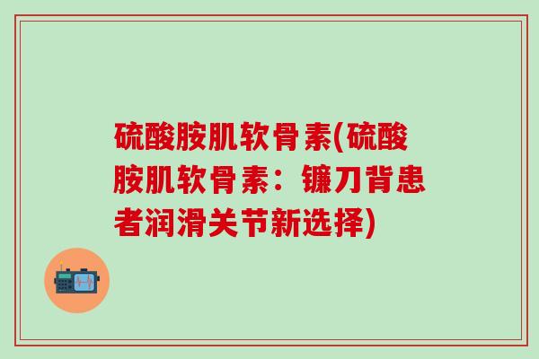 硫酸胺肌软骨素(硫酸胺肌软骨素：镰刀背患者润滑关节新选择)