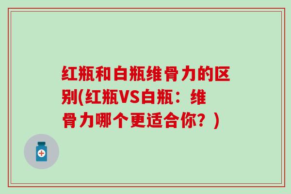 红瓶和白瓶维骨力的区别(红瓶VS白瓶：维骨力哪个更适合你？)