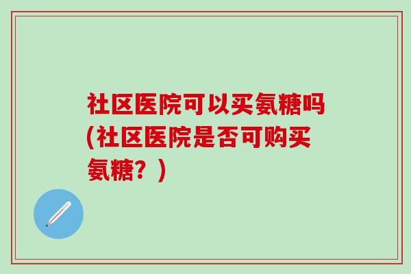 社区医院可以买氨糖吗(社区医院是否可购买氨糖?) 社区医院可以买氨糖吗(社区医院是否可购买氨糖?)