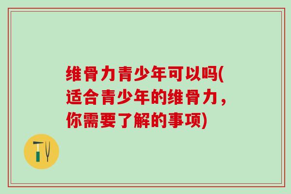 维骨力青少年可以吗(适合青少年的维骨力，你需要了解的事项)