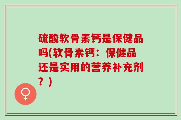 硫酸软骨素钙是保健品吗(软骨素钙：保健品还是实用的营养补充剂？)