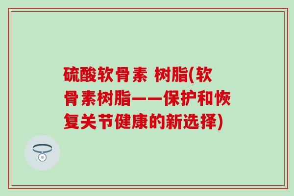 硫酸软骨素 树脂(软骨素树脂——保护和恢复关节健康的新选择)