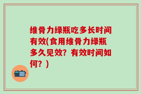 维骨力绿瓶吃多长时间有效(食用维骨力绿瓶多久见效？有效时间如何？)