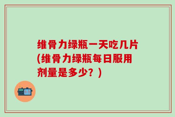 维骨力绿瓶一天吃几片(维骨力绿瓶每日服用剂量是多少？)
