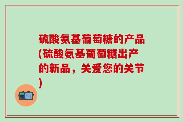 硫酸氨基葡萄糖的产品(硫酸氨基葡萄糖出产的新品，关爱您的关节)