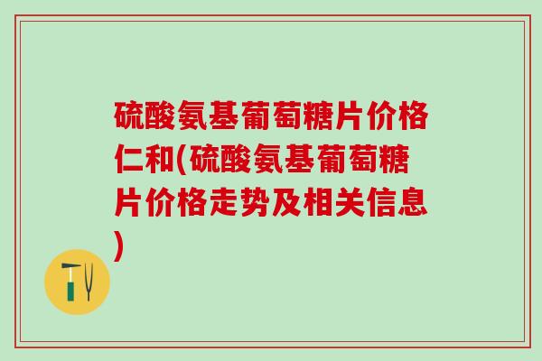 硫酸氨基葡萄糖片价格仁和(硫酸氨基葡萄糖片价格走势及相关信息)