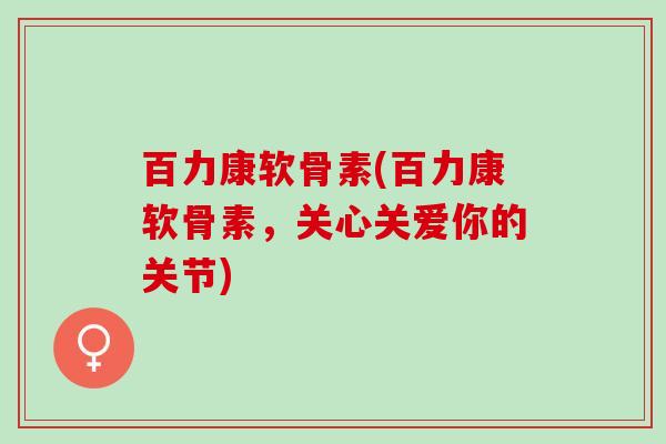 百力康软骨素(百力康软骨素，关心关爱你的关节)
