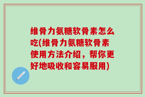 维骨力氨糖软骨素怎么吃(维骨力氨糖软骨素使用方法介绍，帮你更好地吸收和容易服用)