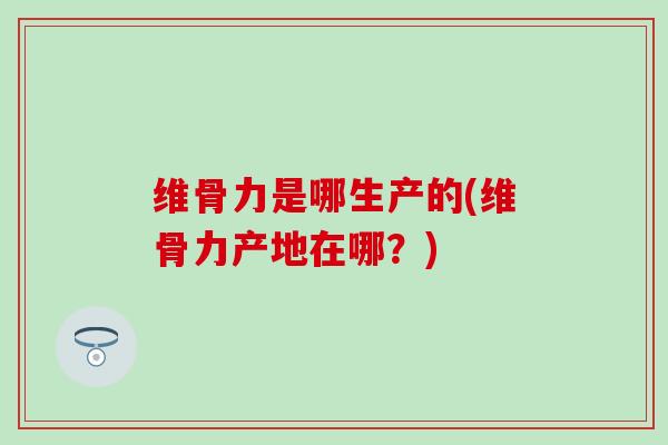 维骨力是哪生产的(维骨力产地在哪？)
