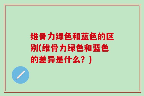 维骨力绿色和蓝色的区别(维骨力绿色和蓝色的差异是什么？)