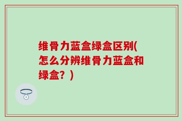 维骨力蓝盒绿盒区别(怎么分辨维骨力蓝盒和绿盒？)