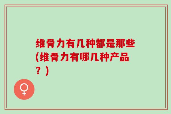 维骨力有几种都是那些(维骨力有哪几种产品？)