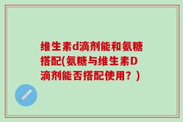 维生素d滴剂能和氨糖搭配(氨糖与维生素D滴剂能否搭配使用？)