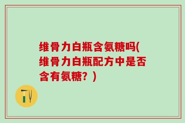 维骨力白瓶含氨糖吗(维骨力白瓶配方中是否含有氨糖？)