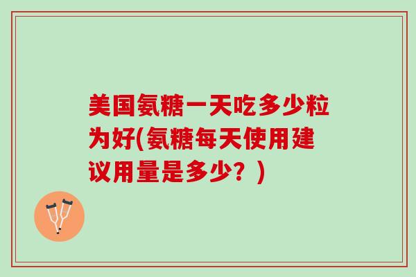 美国氨糖一天吃多少粒为好(氨糖每天使用建议用量是多少？)