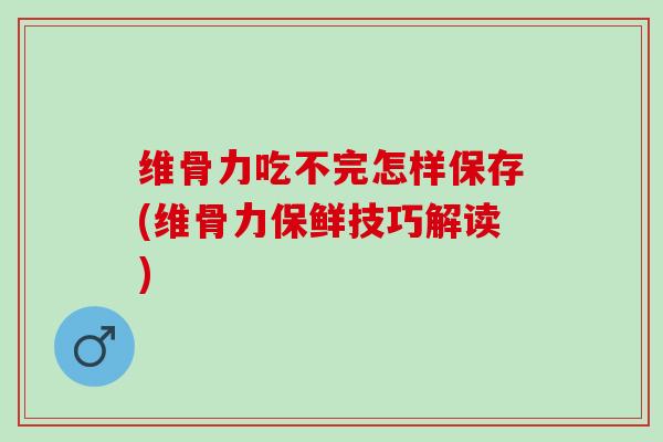 维骨力吃不完怎样保存(维骨力保鲜技巧解读)