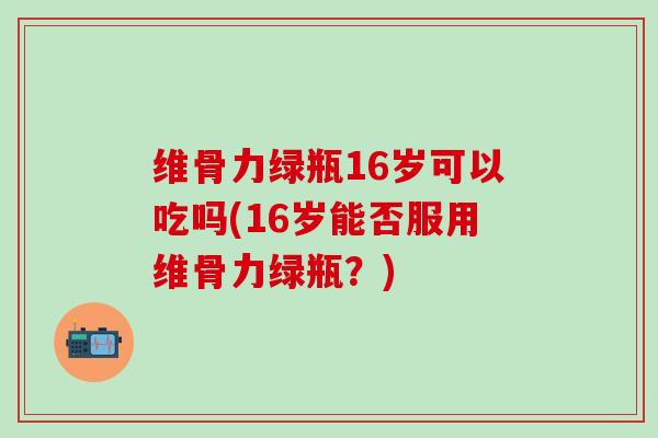 维骨力绿瓶16岁可以吃吗(16岁能否服用维骨力绿瓶？)