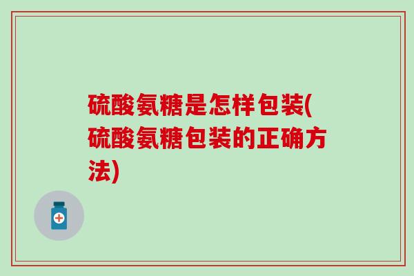 硫酸氨糖是怎样包装(硫酸氨糖包装的正确方法)