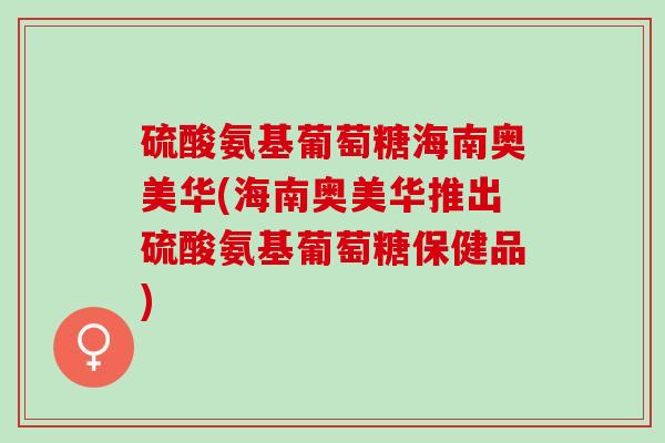 硫酸氨基葡萄糖海南奥美华(海南奥美华推出硫酸氨基葡萄糖保健品)