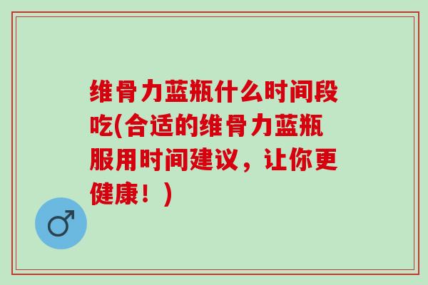 维骨力蓝瓶什么时间段吃(合适的维骨力蓝瓶服用时间建议，让你更健康！)