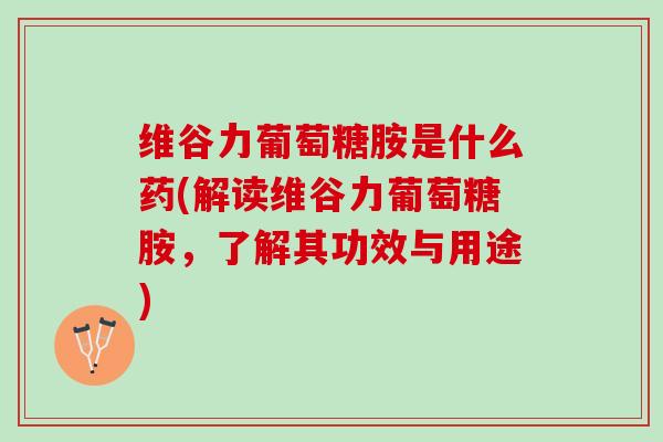 维谷力葡萄糖胺是什么药(解读维谷力葡萄糖胺，了解其功效与用途)