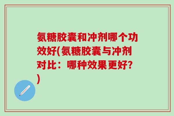 氨糖胶囊和冲剂哪个功效好(氨糖胶囊与冲剂对比：哪种效果更好？)