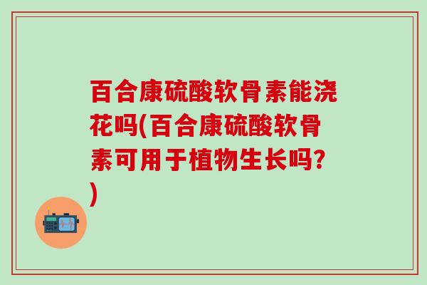 百合康硫酸软骨素能浇花吗(百合康硫酸软骨素可用于植物生长吗?) 百合康硫酸软骨素能浇花吗(百合康硫酸软骨素可用于植物生长吗?)