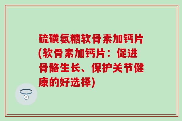 硫磺氨糖软骨素加钙片(软骨素加钙片：促进骨骼生长、保护关节健康的好选择)