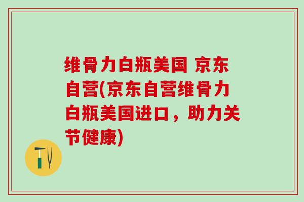 维骨力白瓶美国 京东自营(京东自营维骨力白瓶美国进口，助力关节健康)