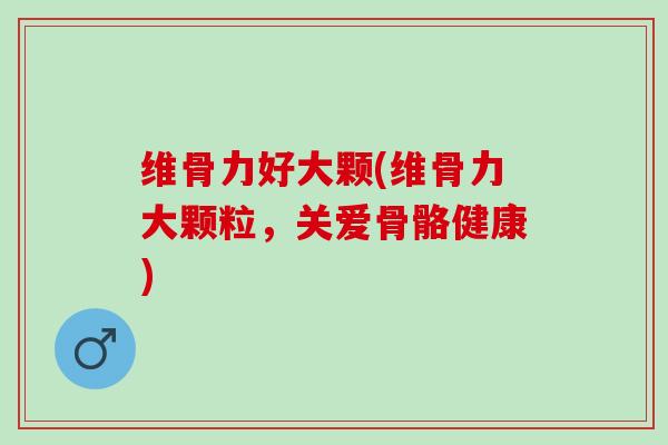 维骨力好大颗(维骨力大颗粒，关爱骨骼健康)