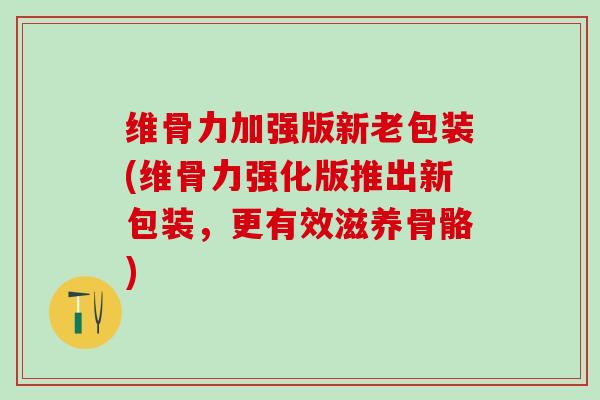 维骨力加强版新老包装(维骨力强化版推出新包装，更有效滋养骨骼)