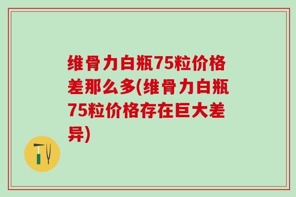 维骨力白瓶75粒价格差那么多(维骨力白瓶75粒价格存在巨大差异)