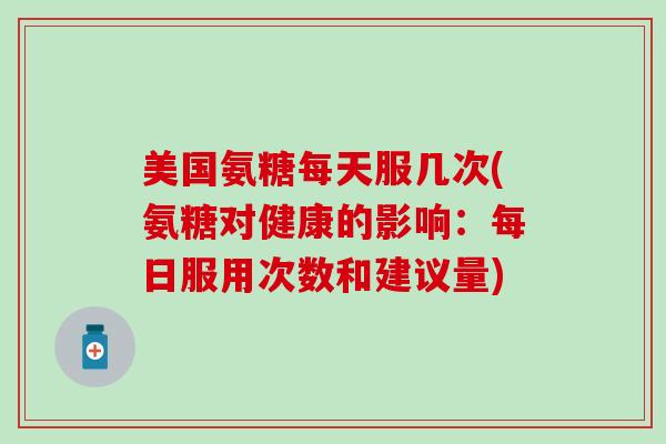 美国氨糖每天服几次(氨糖对健康的影响：每日服用次数和建议量)