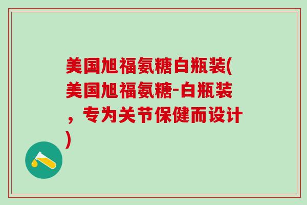 美国旭福氨糖白瓶装(美国旭福氨糖-白瓶装，专为关节保健而设计)