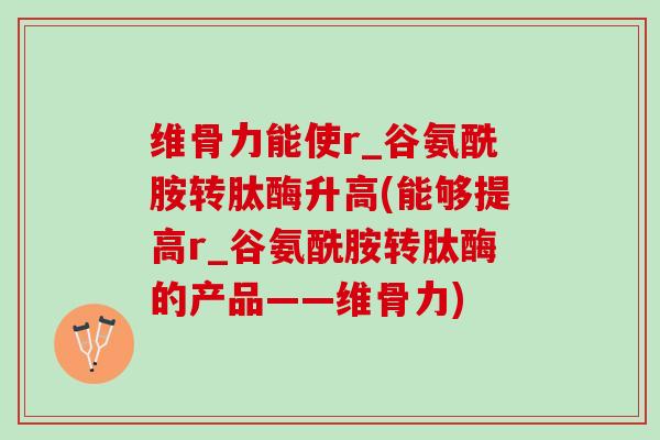 维骨力能使r_谷氨酰胺转肽酶升高(能够提高r_谷氨酰胺转肽酶的产品——维骨力)