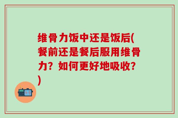 维骨力饭中还是饭后(餐前还是餐后服用维骨力？如何更好地吸收？)