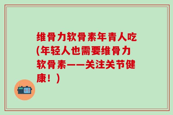 维骨力软骨素年青人吃(年轻人也需要维骨力软骨素——关注关节健康！)