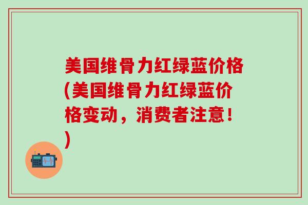 美国维骨力红绿蓝价格(美国维骨力红绿蓝价格变动，消费者注意！)