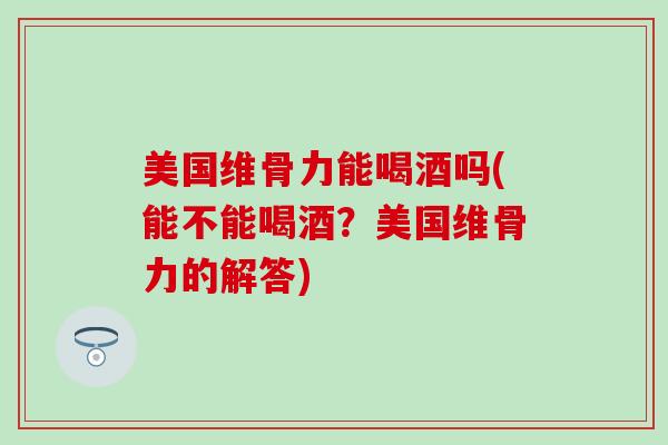 美国维骨力能喝酒吗(能不能喝酒？美国维骨力的解答)