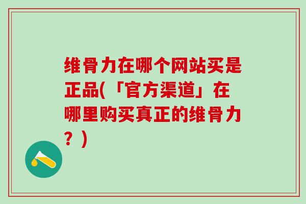 维骨力在哪个网站买是正品(「官方渠道」在哪里购买真正的维骨力？)