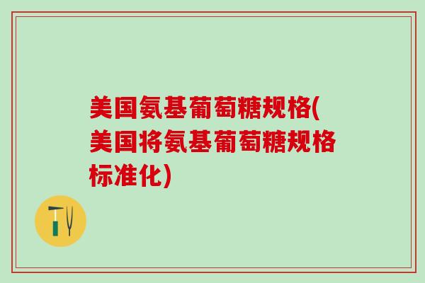 美国氨基葡萄糖规格(美国将氨基葡萄糖规格标准化)