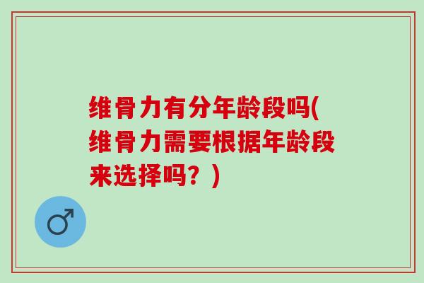 维骨力有分年龄段吗(维骨力需要根据年龄段来选择吗？)