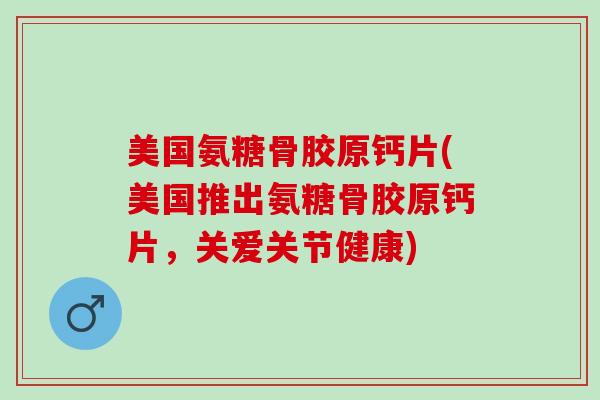 美国氨糖骨胶原钙片(美国推出氨糖骨胶原钙片，关爱关节健康)